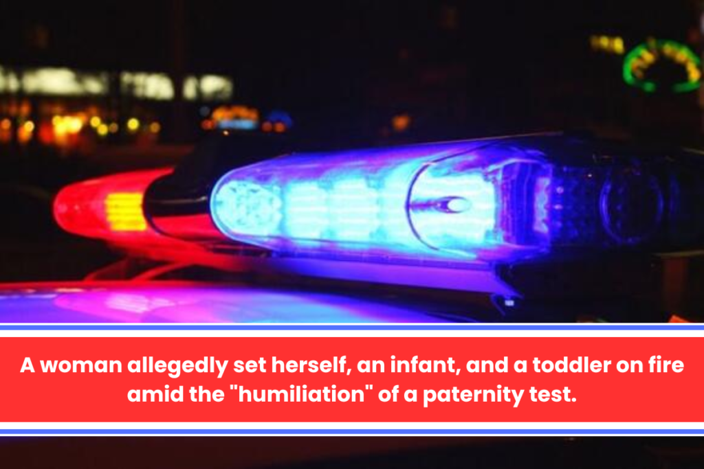 A woman allegedly set herself, an infant, and a toddler on fire amid the "humiliation" of a paternity test.c